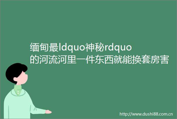 缅甸最ldquo神秘rdquo的河流河里一件东西就能换套房害无数人倾家荡产