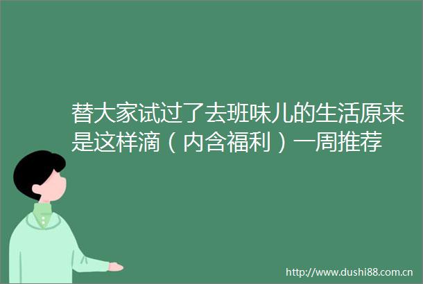 替大家试过了去班味儿的生活原来是这样滴（内含福利）一周推荐
