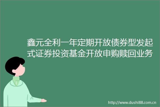 鑫元全利一年定期开放债券型发起式证券投资基金开放申购赎回业务的公告