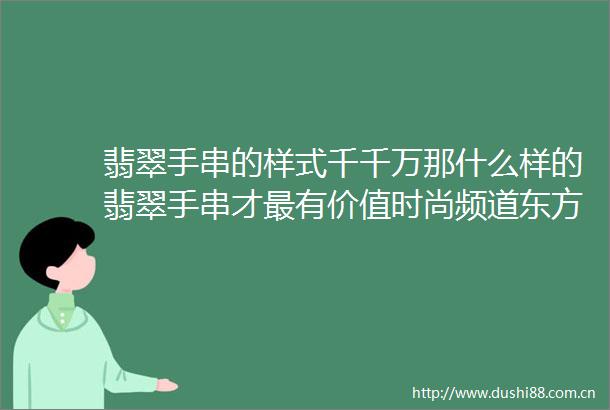翡翠手串的样式千千万那什么样的翡翠手串才最有价值时尚频道东方资讯