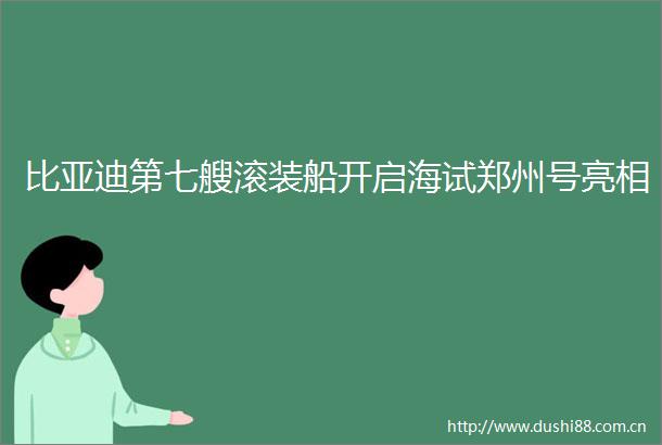 比亚迪第七艘滚装船开启海试郑州号亮相