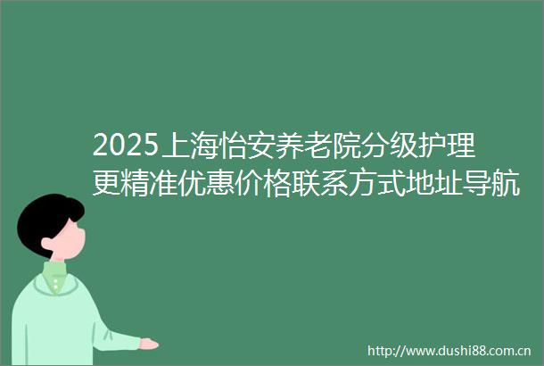2025上海怡安养老院分级护理更精准优惠价格联系方式地址导航