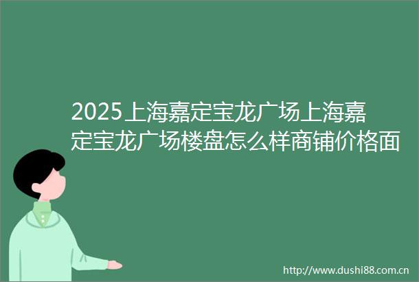 2025上海嘉定宝龙广场上海嘉定宝龙广场楼盘怎么样商铺价格面积