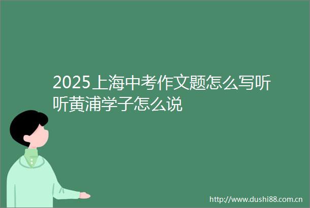 2025上海中考作文题怎么写听听黄浦学子怎么说