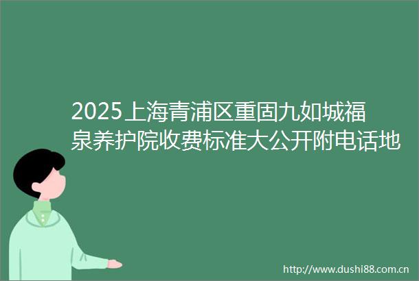 2025上海青浦区重固九如城福泉养护院收费标准大公开附电话地址及预约攻略