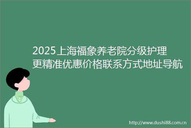 2025上海福象养老院分级护理更精准优惠价格联系方式地址导航