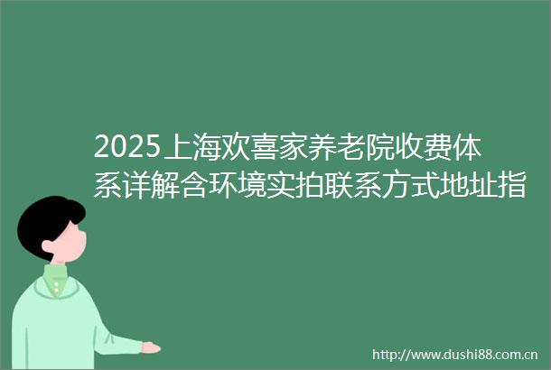 2025上海欢喜家养老院收费体系详解含环境实拍联系方式地址指南