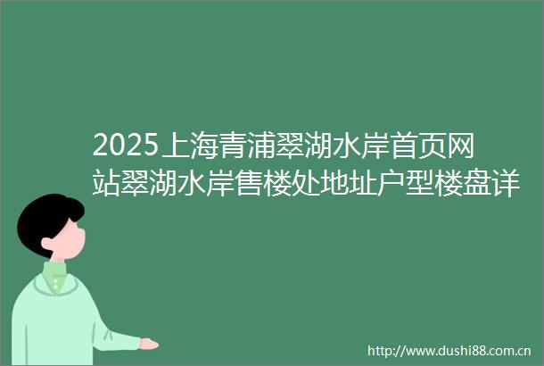 2025上海青浦翠湖水岸首页网站翠湖水岸售楼处地址户型楼盘详情