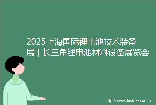 2025上海国际锂电池技术装备展｜长三角锂电池材料设备展览会