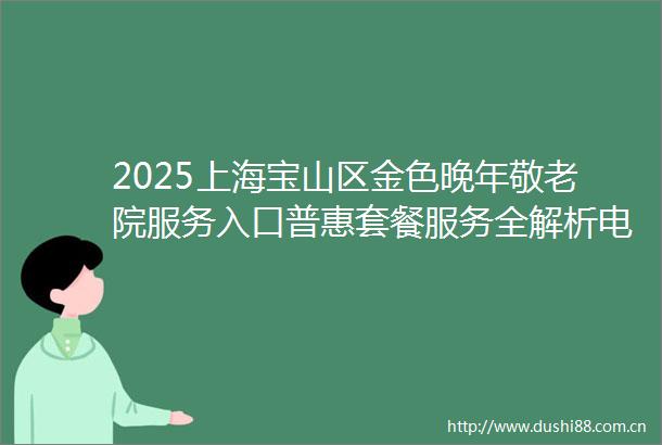 2025上海宝山区金色晚年敬老院服务入口普惠套餐服务全解析电话一键查
