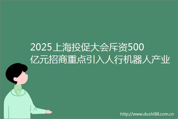 2025上海投促大会斥资500亿元招商重点引入人行机器人产业