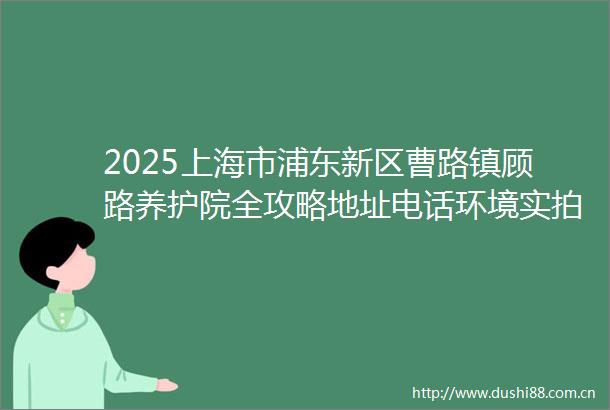 2025上海市浦东新区曹路镇顾路养护院全攻略地址电话环境实拍收费档位