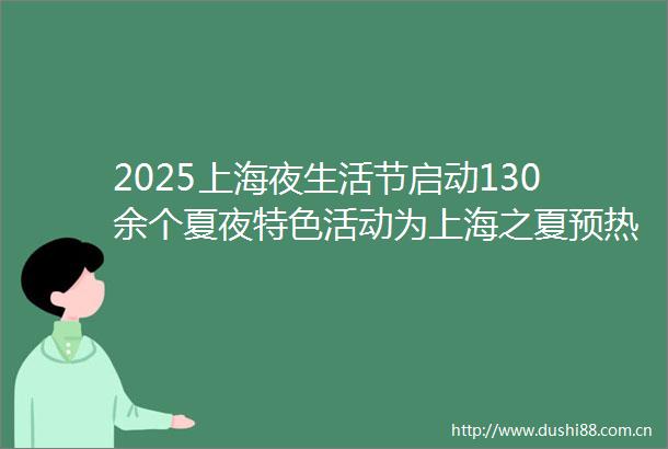 2025上海夜生活节启动130余个夏夜特色活动为上海之夏预热造势