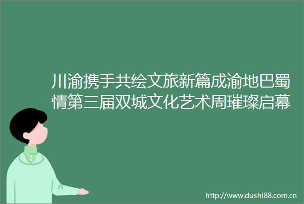 川渝携手共绘文旅新篇成渝地巴蜀情第三届双城文化艺术周璀璨启幕