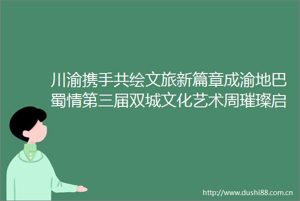 川渝携手共绘文旅新篇章成渝地巴蜀情第三届双城文化艺术周璀璨启幕
