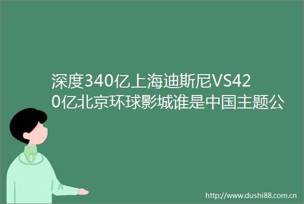 深度340亿上海迪斯尼VS420亿北京环球影城谁是主题公园的王者