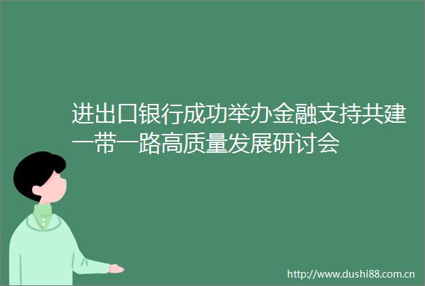 进出口银行成功举办金融支持共建一带一路高质量发展研讨会