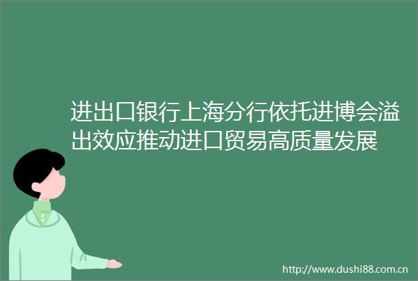 进出口银行上海分行依托进博会溢出效应推动进口贸易高质量发展