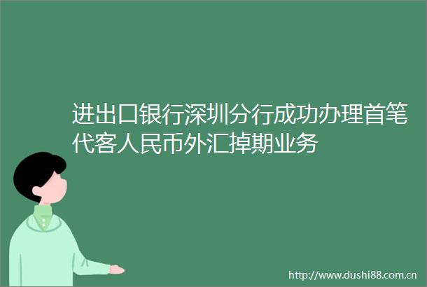 进出口银行深圳分行成功办理首笔代客币外汇掉期业务
