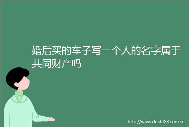 婚后买的车子写一个人的名字属于共同财产吗