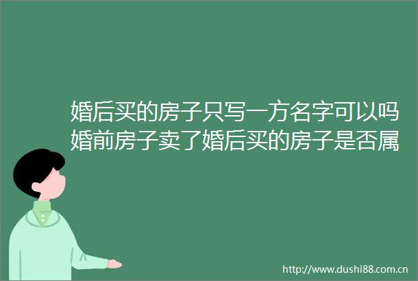 婚后买的房子只写一方名字可以吗婚前房子卖了婚后买的房子是否属于夫妻共同财产分哪两种情况天天消息