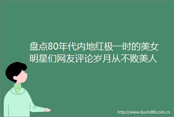 盘点80年代内地红极一时的美女明星们网友评论岁月从不败美人
