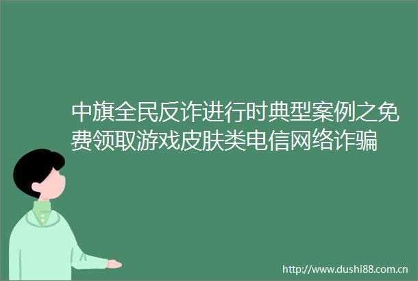 中旗全民反诈进行时典型案例之免费领取游戏皮肤类电信网络诈