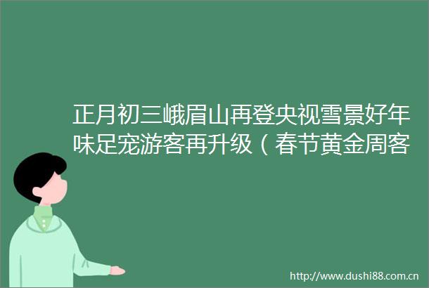 正月初三峨眉山再登央视雪景好年味足宠游客再升级（春节黄金周客流量实时播报）