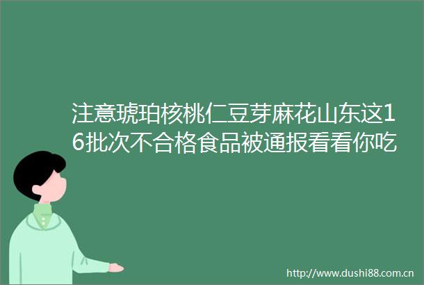 注意琥珀核桃仁豆芽麻花山东这16批次不合格食品被通报看看你吃过吗