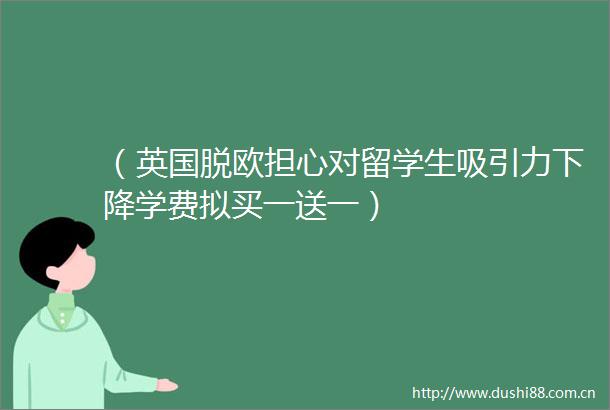 （英国脱欧担心对留学生吸引力下降学费拟买一送一）