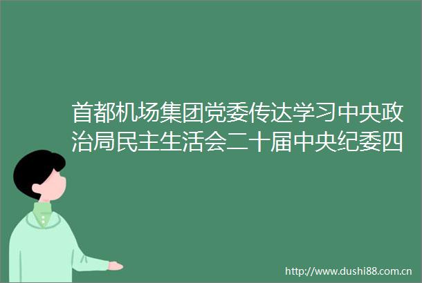 首都机场集团党委传达学习中央局民主生活会二十届中央纪委四次全会精神