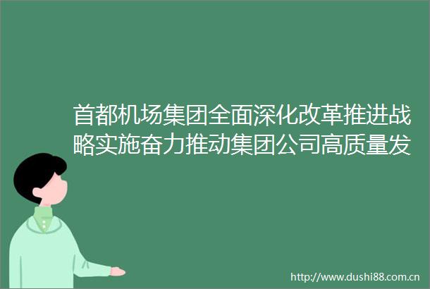 首都机场集团全面深化改革推进战略实施奋力推动集团公司高质量发展取得新突破