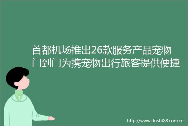 首都机场推出26款服务产品宠物门到门为携宠物出行旅客提供便捷