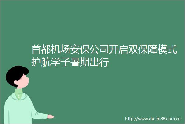 首都机场安保公司开启双保障模式护航学子暑期出行