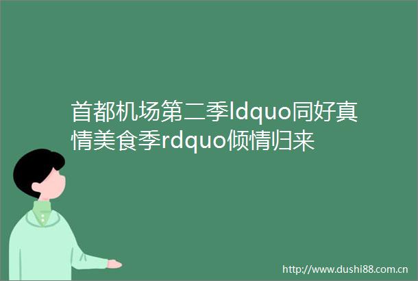 首都机场第二季ldquo同好真情美食季rdquo倾情归来