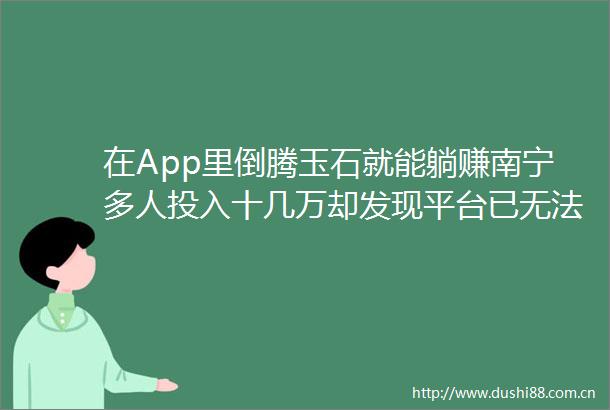 在App里倒腾玉石就能躺赚南宁多人投入十几万却发现平台已无法提现