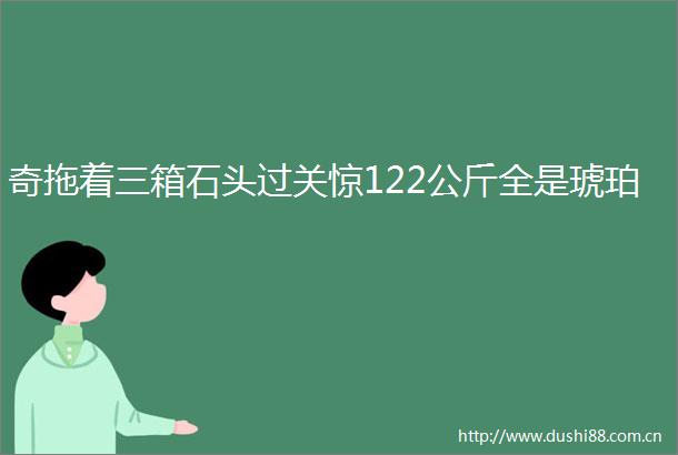 奇拖着三箱石头过关惊122公斤全是琥珀