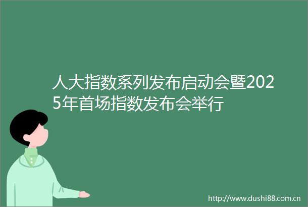 人大指数系列发布启动会暨2025年首场指数发布会举行