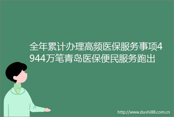 全年累计办理高频医保服务事项4944万笔青岛医保便民服务跑出加速度
