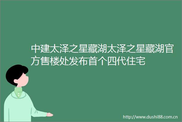 中建太泽之星藏湖太泽之星藏湖官方售楼处发布首个四代住宅