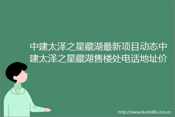 中建太泽之星藏湖最新项目动态中建太泽之星藏湖售楼处电话地址价格