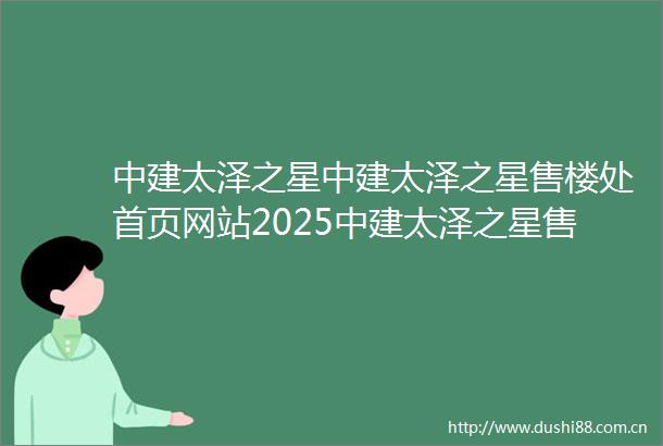 中建太泽之星中建太泽之星售楼处首页网站2025中建太泽之星售楼处欢迎您楼盘评测最新价格配套户型