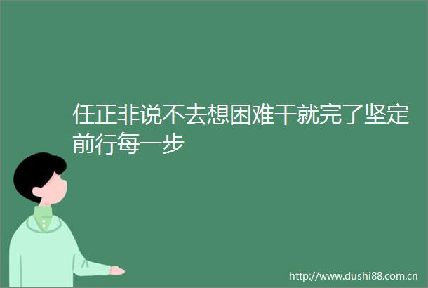 任正非说不去想困难干就完了坚定前行每一步