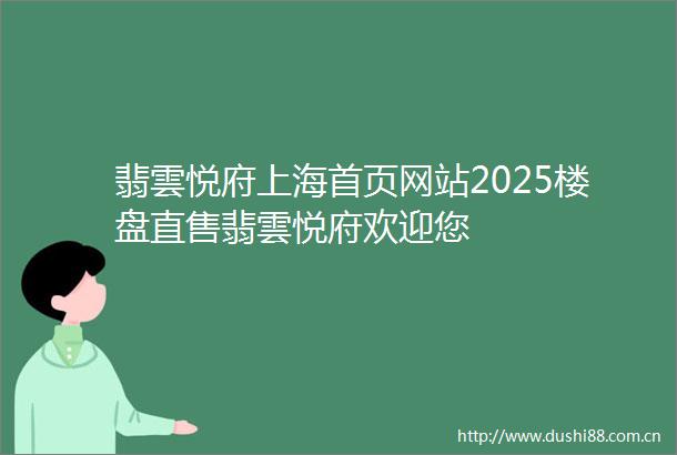翡雲悦府上海首页网站2025楼盘直售翡雲悦府欢迎您
