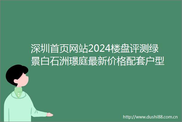 深圳首页网站2024楼盘评测绿景白石洲璟庭最新价格配套户型