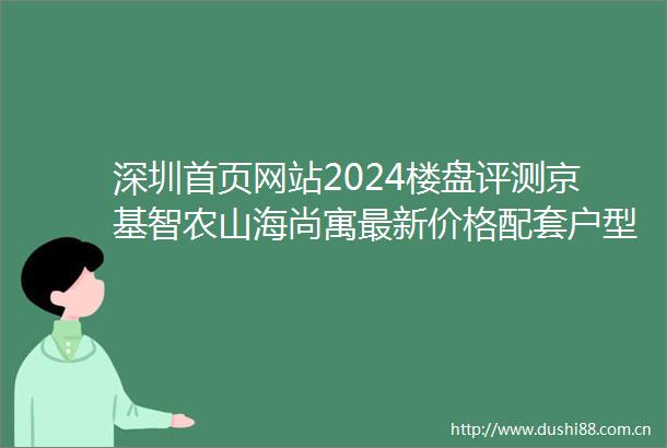 深圳首页网站2024楼盘评测京基智农山海尚寓最新价格配套户型