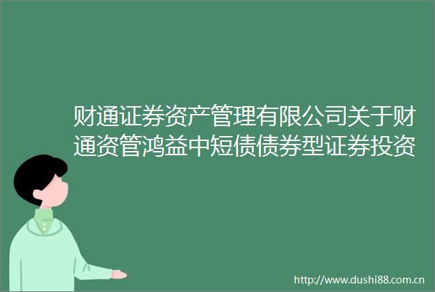 财通证券资产管理有限公司关于财通资管鸿益中短债债券型证券投资基金变更业绩比较基准并修改基金合同等文件的公告