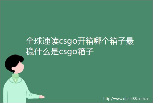 全球速读csgo开箱哪个箱子最稳什么是csgo箱子