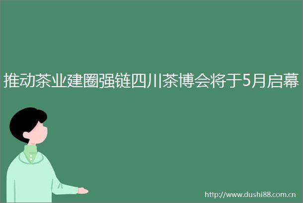 推动茶业建圈强链四川茶博会将于5月启幕