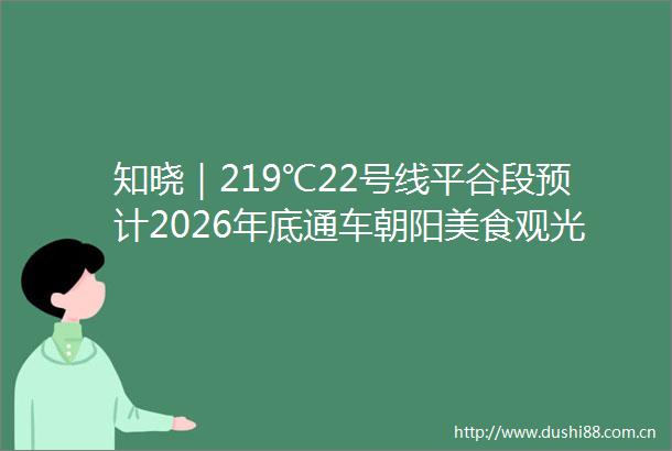 知晓｜219℃22号线平谷段预计2026年底通车朝阳美食观光巴士开始试运营香山公园迎来游园